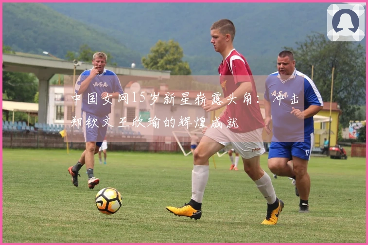 中国女网15岁新星崭露头角：冲击郑钦文王欣瑜的辉煌成就