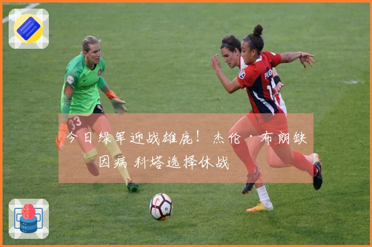 今日绿军迎战雄鹿！杰伦·布朗缺席因病 科塔选择休战