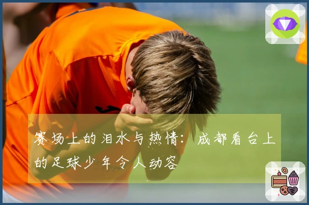 赛场上的泪水与热情：成都看台上的足球少年令人动容