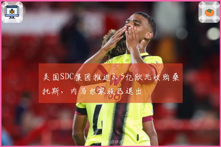 美国SDC集团推进3.5亿欧元收购桑托斯，内马尔家族已退出