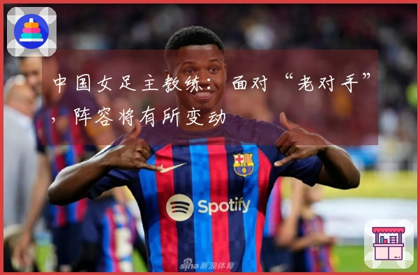 中国女足主教练：面对“老对手”，阵容将有所变动