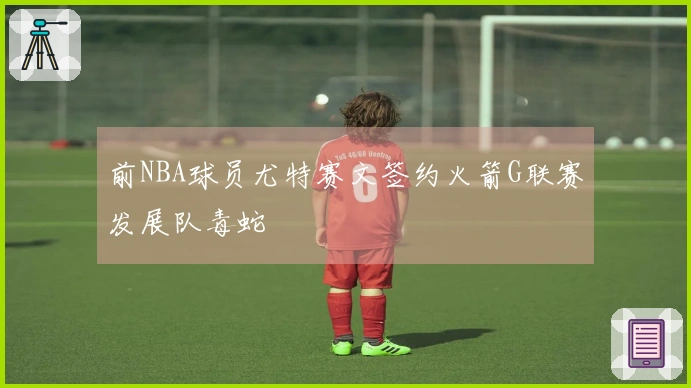 前NBA球员尤特赛文签约火箭G联赛发展队毒蛇