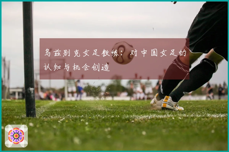 乌兹别克女足教练：对中国女足的认知与机会创造