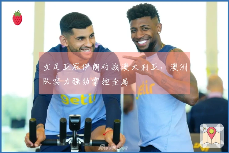 女足亚冠伊朗对战澳大利亚，澳洲队实力强劲掌控全局