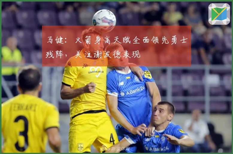 马健：火箭身高天赋全面领先勇士残阵，关注谢泼德表现