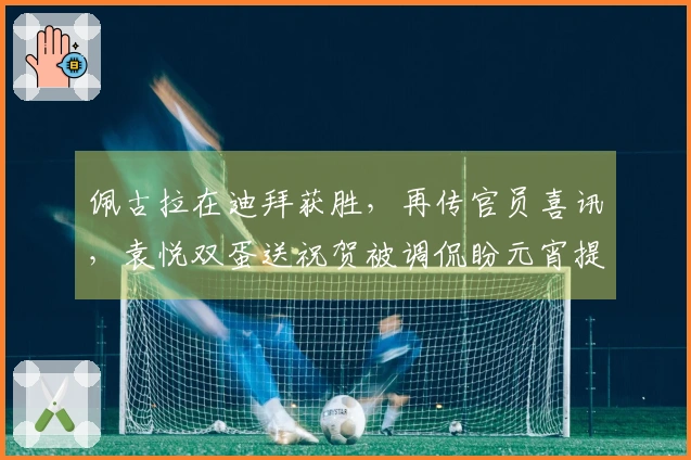 佩古拉在迪拜获胜，再传官员喜讯，袁悦双蛋送祝贺被调侃盼元宵提前庆祝
