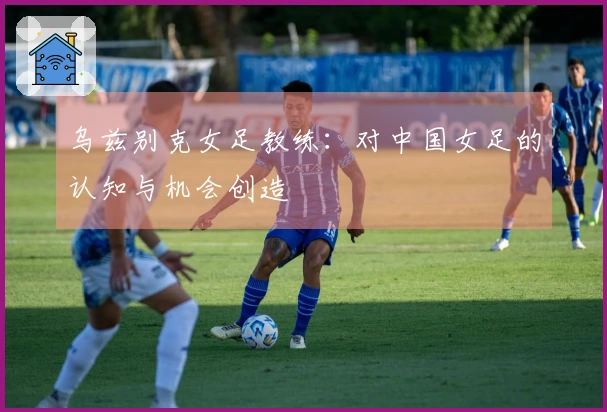 乌兹别克女足教练：对中国女足的认知与机会创造
