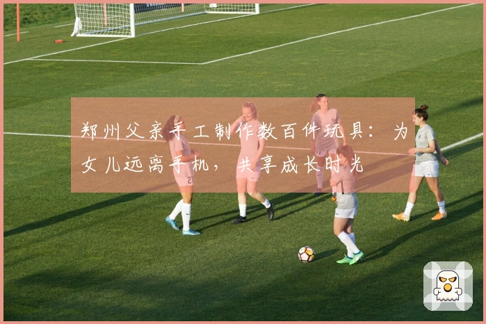 郑州父亲手工制作数百件玩具：为女儿远离手机，共享成长时光