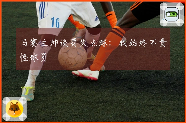 马赛主帅谈罚失点球：我始终不责怪球员