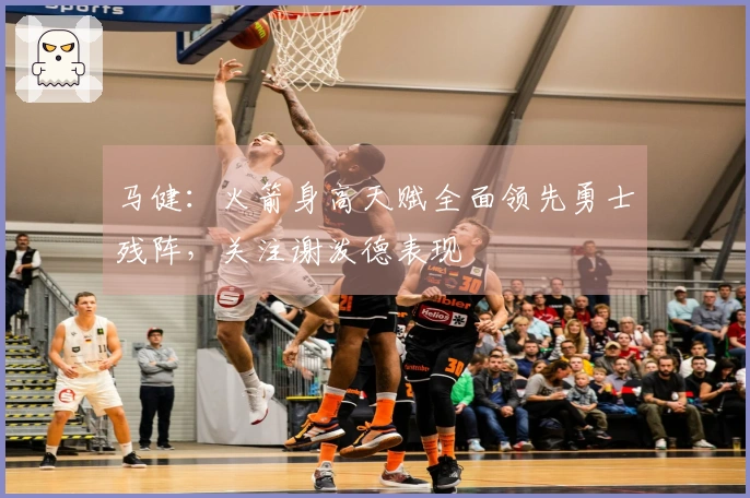 马健：火箭身高天赋全面领先勇士残阵，关注谢泼德表现