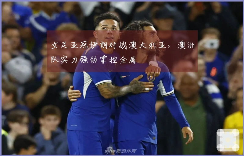 女足亚冠伊朗对战澳大利亚，澳洲队实力强劲掌控全局