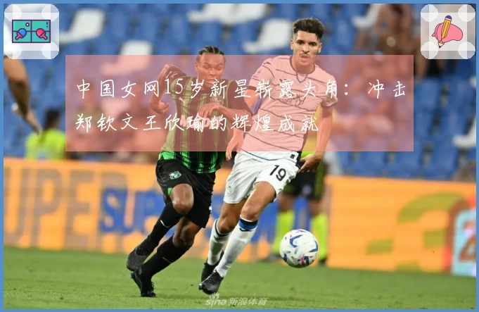 中国女网15岁新星崭露头角：冲击郑钦文王欣瑜的辉煌成就