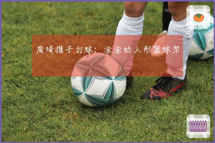 周琦携子打球：涂涂的人形篮球架