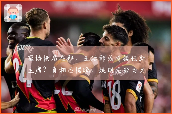 篮协换届在即，王治郅或将接任新主席？真相已揭晓，姚明无能为力